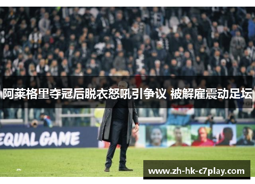 阿莱格里夺冠后脱衣怒吼引争议 被解雇震动足坛 阿莱格里夺冠后脱衣怒吼引争议 被解雇震动足坛