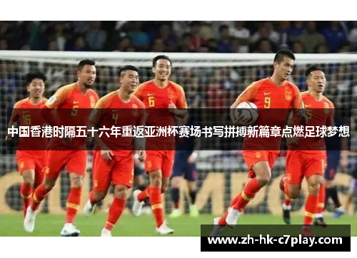 中国香港时隔五十六年重返亚洲杯赛场书写拼搏新篇章点燃足球梦想