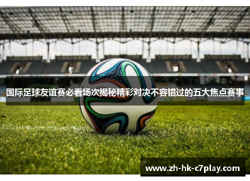 国际足球友谊赛必看场次揭秘精彩对决不容错过的五大焦点赛事 国际足球友谊赛必看场次揭秘精彩对决不容错过的五大焦点赛事