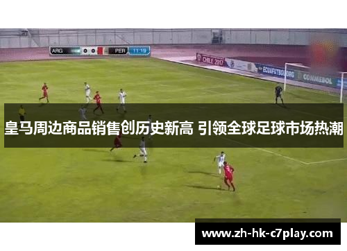 皇马周边商品销售创历史新高 引领全球足球市场热潮 皇马周边商品销售创历史新高 引领全球足球市场热潮